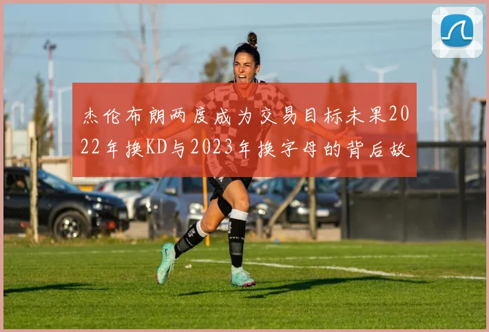 杰伦布朗两度成为交易目标未果2022年换KD与2023年换字母的背后故事