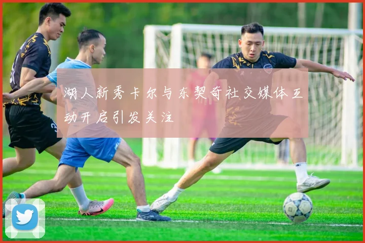 湖人新秀卡尔与东契奇社交媒体互动开启引发关注