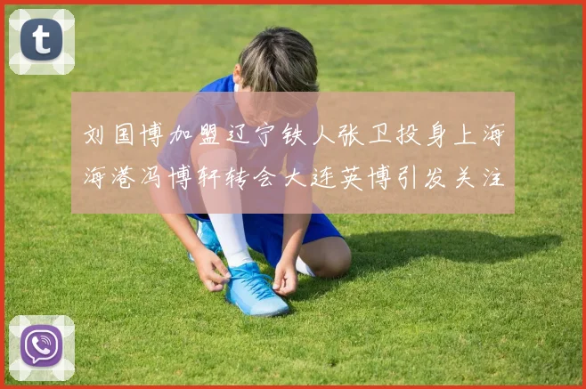 刘国博加盟辽宁铁人张卫投身上海海港冯博轩转会大连英博引发关注