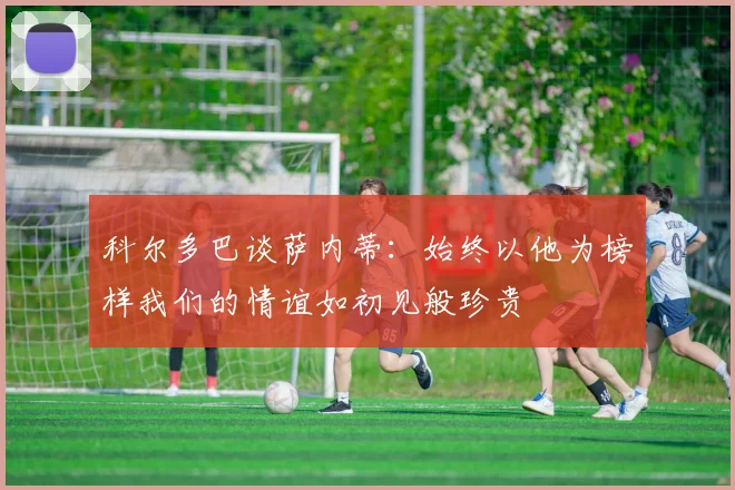 科尔多巴谈萨内蒂：始终以他为榜样我们的情谊如初见般珍贵