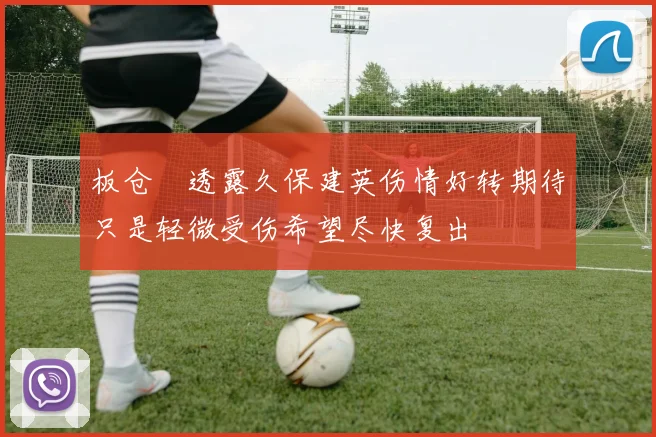 板仓滉透露久保建英伤情好转期待只是轻微受伤希望尽快复出