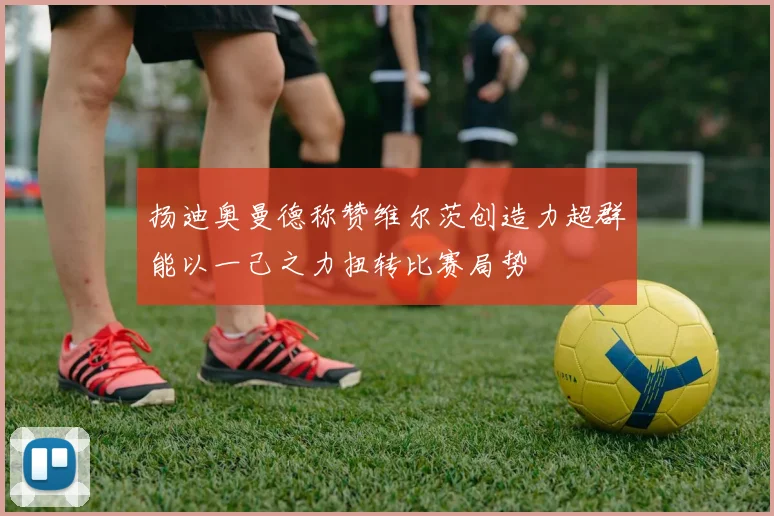 扬迪奥曼德称赞维尔茨创造力超群能以一己之力扭转比赛局势