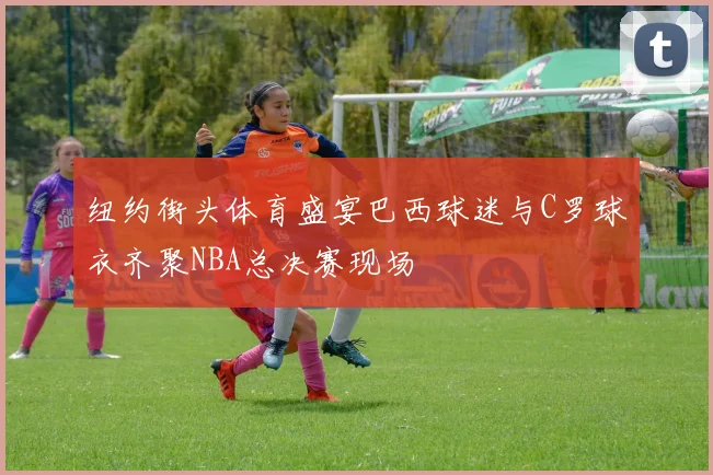 纽约街头体育盛宴巴西球迷与C罗球衣齐聚NBA总决赛现场