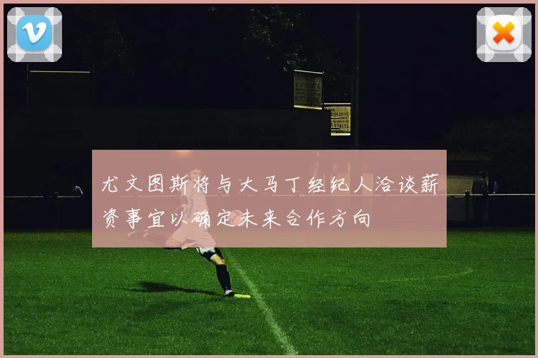 尤文图斯将与大马丁经纪人洽谈薪资事宜以确定未来合作方向