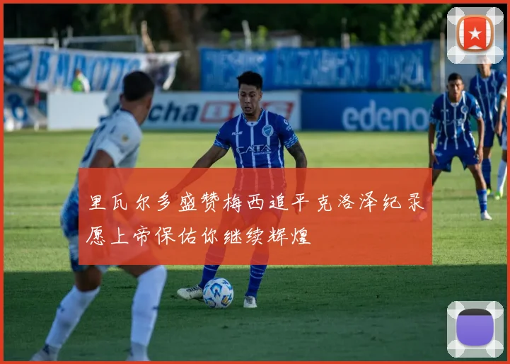 里瓦尔多盛赞梅西追平克洛泽纪录愿上帝保佑你继续辉煌