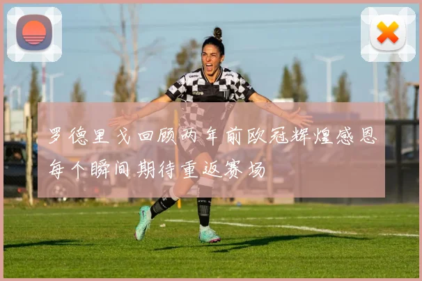 罗德里戈回顾两年前欧冠辉煌感恩每个瞬间期待重返赛场