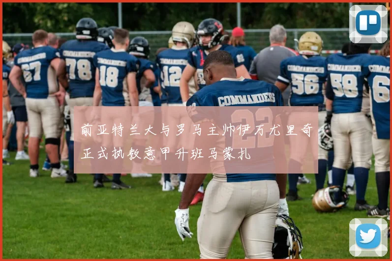 前亚特兰大与罗马主帅伊万尤里奇正式执教意甲升班马蒙扎