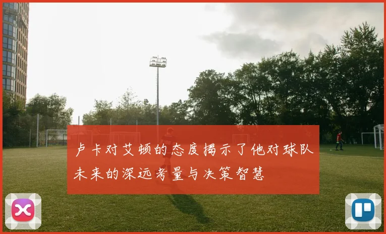 卢卡对艾顿的态度揭示了他对球队未来的深远考量与决策智慧