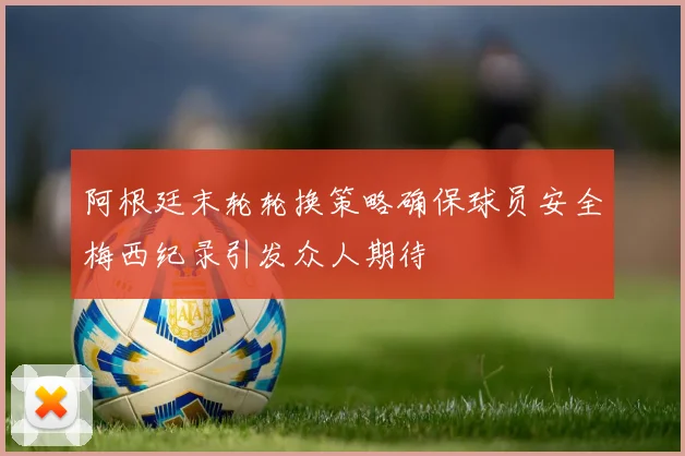 阿根廷末轮轮换策略确保球员安全梅西纪录引发众人期待