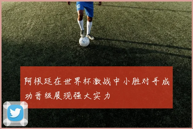 阿根廷在世界杯激战中小胜对手成功晋级展现强大实力