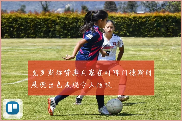 克罗斯称赞奥利塞在对阵门德斯时展现出色表现令人惊叹