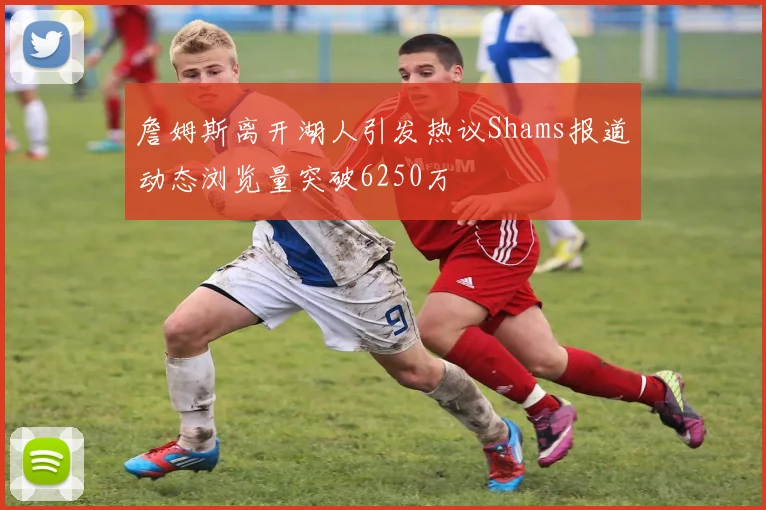 詹姆斯离开湖人引发热议Shams报道动态浏览量突破6250万