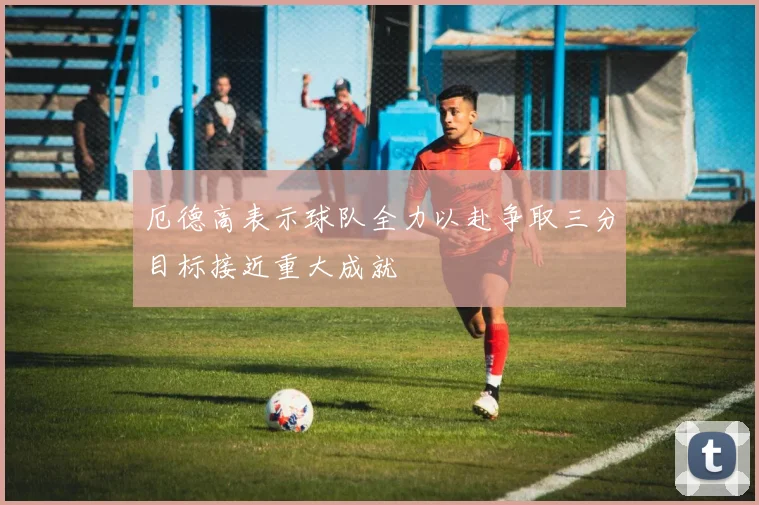 厄德高表示球队全力以赴争取三分目标接近重大成就