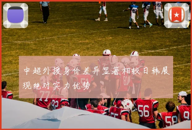 中超外援身价差异显著相较日韩展现绝对实力优势